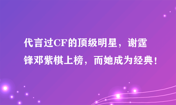 代言过CF的顶级明星，谢霆锋邓紫棋上榜，而她成为经典！