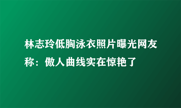 林志玲低胸泳衣照片曝光网友称：傲人曲线实在惊艳了