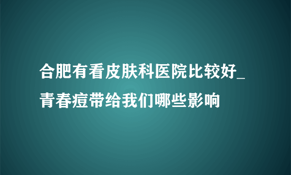 合肥有看皮肤科医院比较好_青春痘带给我们哪些影响