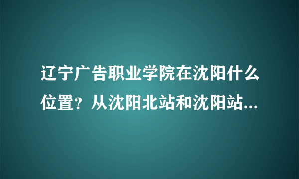 辽宁广告职业学院在沈阳什么位置？从沈阳北站和沈阳站坐什么车去呢？