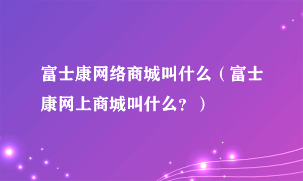 富士康网络商城叫什么（富士康网上商城叫什么？）