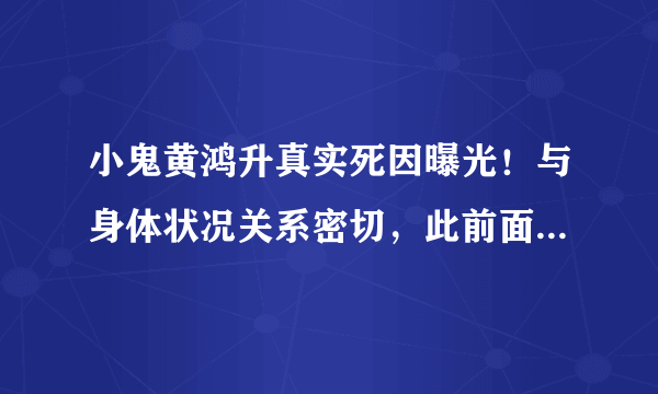 小鬼黄鸿升真实死因曝光！与身体状况关系密切，此前面色早有预示