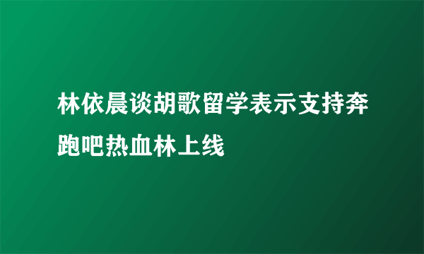 林依晨谈胡歌留学表示支持奔跑吧热血林上线