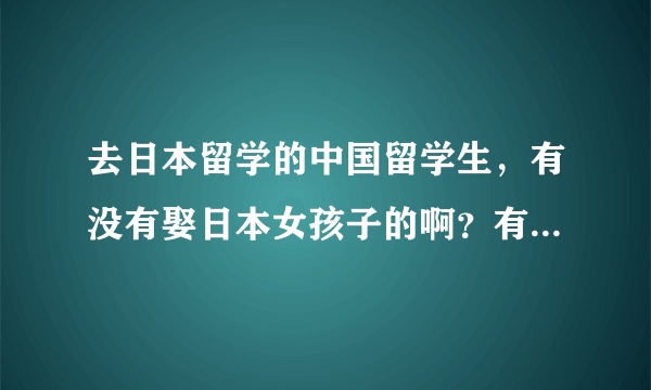 去日本留学的中国留学生，有没有娶日本女孩子的啊？有谁知道的啊？多不多啊？谢谢回答。