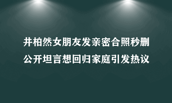 井柏然女朋友发亲密合照秒删公开坦言想回归家庭引发热议