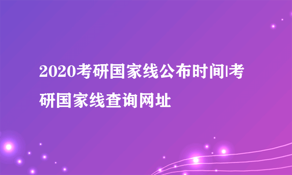 2020考研国家线公布时间|考研国家线查询网址