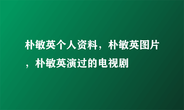 朴敏英个人资料，朴敏英图片，朴敏英演过的电视剧