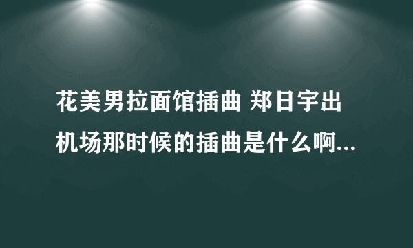 花美男拉面馆插曲 郑日宇出机场那时候的插曲是什么啊？ 偶下载地址吗？ 谢谢咯、