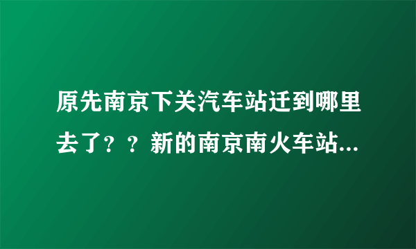 原先南京下关汽车站迁到哪里去了？？新的南京南火车站在什么位置？？