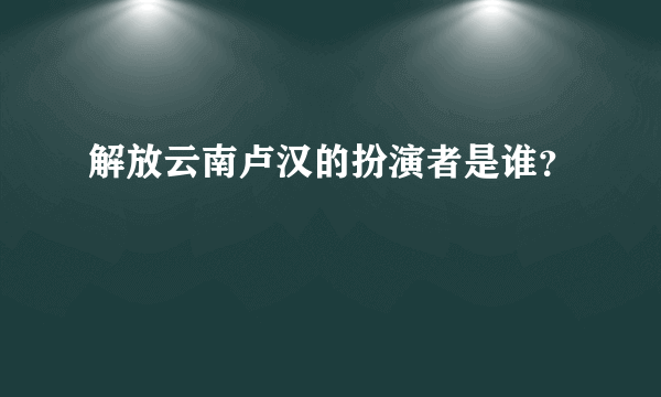 解放云南卢汉的扮演者是谁？