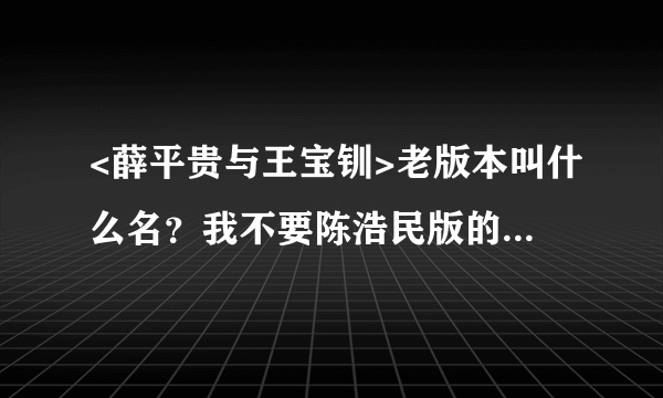 <薛平贵与王宝钏>老版本叫什么名？我不要陈浩民版的。也不要搞个薛仁贵来啊。是<薛平贵与王宝钏>老版本