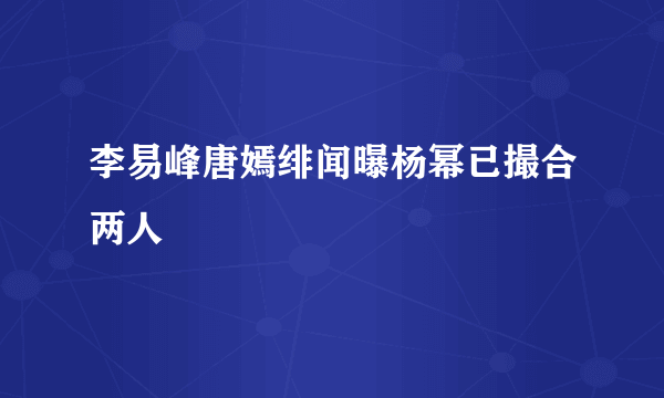 李易峰唐嫣绯闻曝杨幂已撮合两人