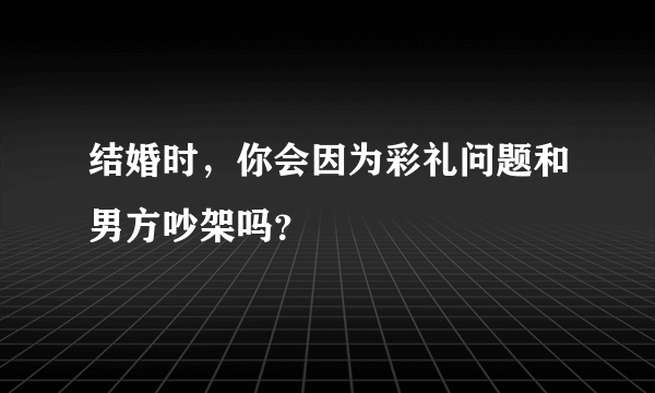 结婚时，你会因为彩礼问题和男方吵架吗？