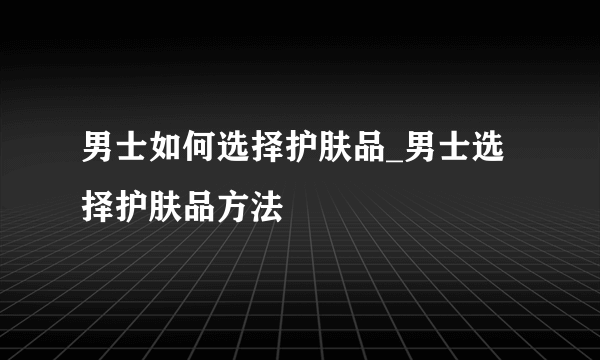 男士如何选择护肤品_男士选择护肤品方法