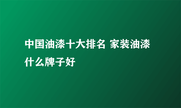 中国油漆十大排名 家装油漆什么牌子好