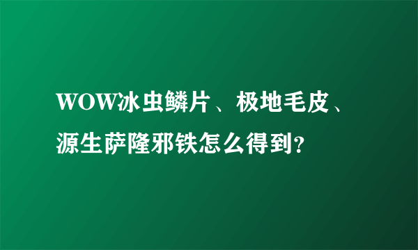 WOW冰虫鳞片、极地毛皮、源生萨隆邪铁怎么得到？