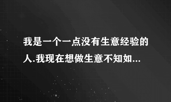 我是一个一点没有生意经验的人.我现在想做生意不知如何做起?