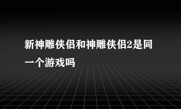 新神雕侠侣和神雕侠侣2是同一个游戏吗