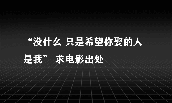 “没什么 只是希望你娶的人是我” 求电影出处