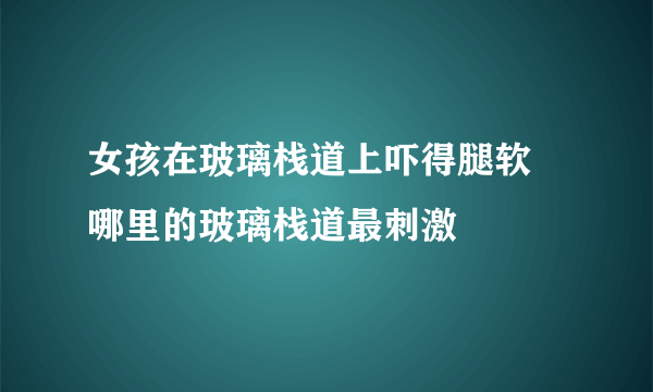 女孩在玻璃栈道上吓得腿软 哪里的玻璃栈道最刺激