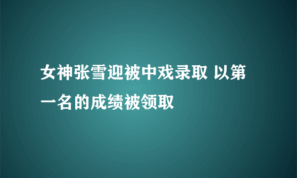 女神张雪迎被中戏录取 以第一名的成绩被领取