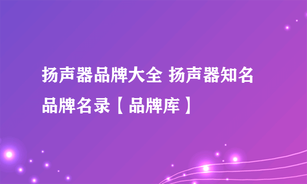 扬声器品牌大全 扬声器知名品牌名录【品牌库】