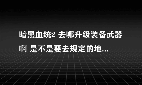 暗黑血统2 去哪升级装备武器啊 是不是要去规定的地点才能升级