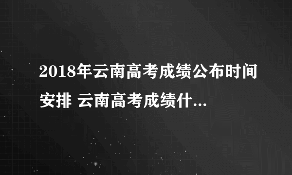 2018年云南高考成绩公布时间安排 云南高考成绩什么时候出来