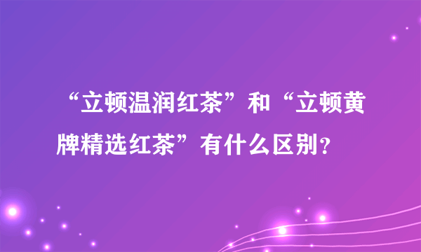 “立顿温润红茶”和“立顿黄牌精选红茶”有什么区别？