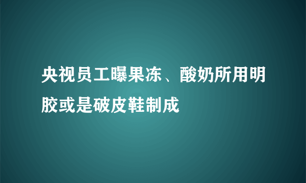 央视员工曝果冻、酸奶所用明胶或是破皮鞋制成