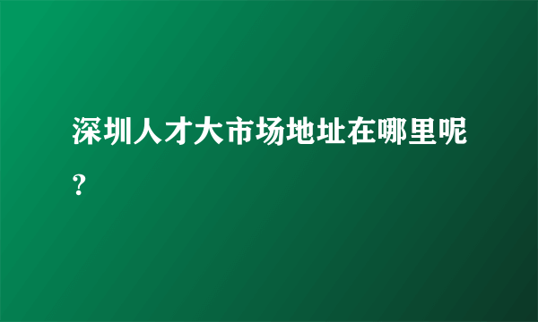 深圳人才大市场地址在哪里呢?