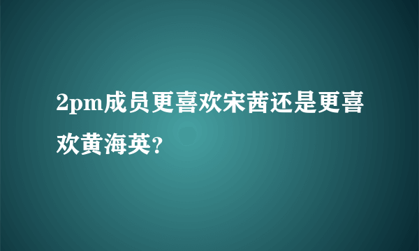 2pm成员更喜欢宋茜还是更喜欢黄海英？