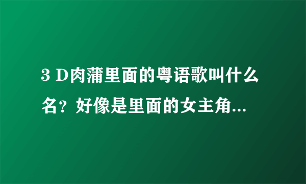 3 D肉蒲里面的粤语歌叫什么名？好像是里面的女主角唱的 很好听 感觉很劲爆