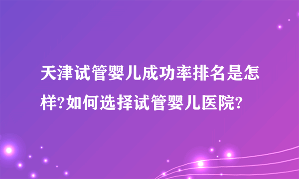 天津试管婴儿成功率排名是怎样?如何选择试管婴儿医院?