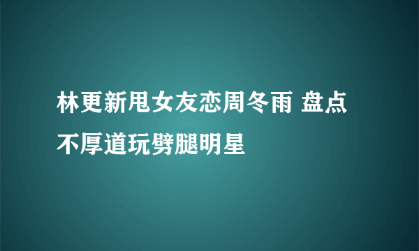 林更新甩女友恋周冬雨 盘点不厚道玩劈腿明星