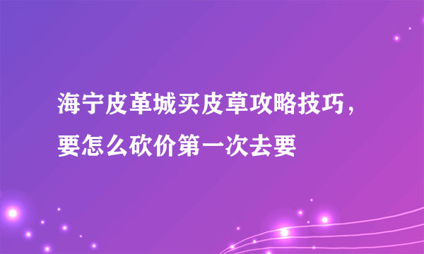 海宁皮革城买皮草攻略技巧，要怎么砍价第一次去要