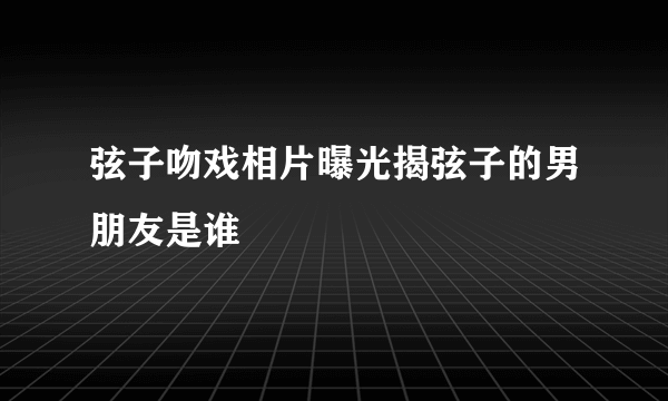 弦子吻戏相片曝光揭弦子的男朋友是谁