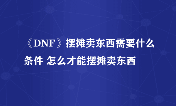 《DNF》摆摊卖东西需要什么条件 怎么才能摆摊卖东西