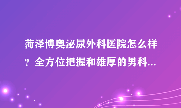 菏泽博奥泌尿外科医院怎么样？全方位把握和雄厚的男科医疗实力