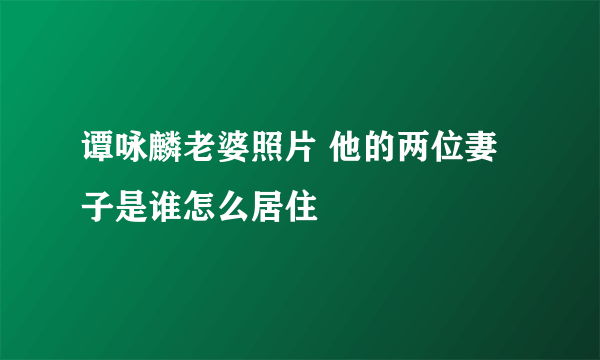 谭咏麟老婆照片 他的两位妻子是谁怎么居住