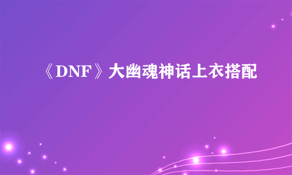 《DNF》大幽魂神话上衣搭配