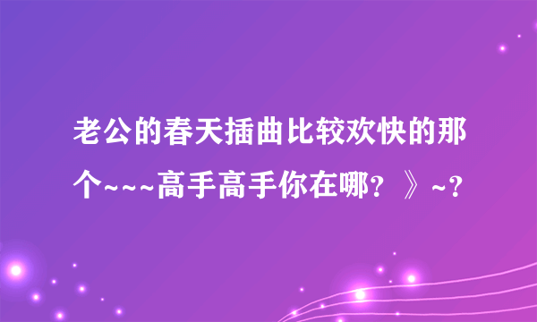 老公的春天插曲比较欢快的那个~~~高手高手你在哪？》~？