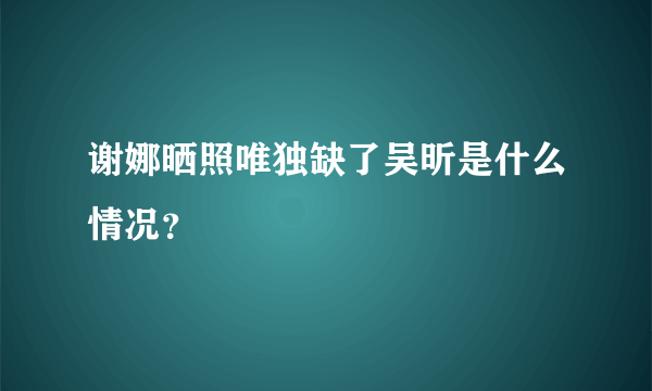 谢娜晒照唯独缺了吴昕是什么情况？