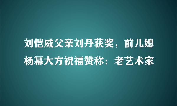 刘恺威父亲刘丹获奖，前儿媳杨幂大方祝福赞称：老艺术家