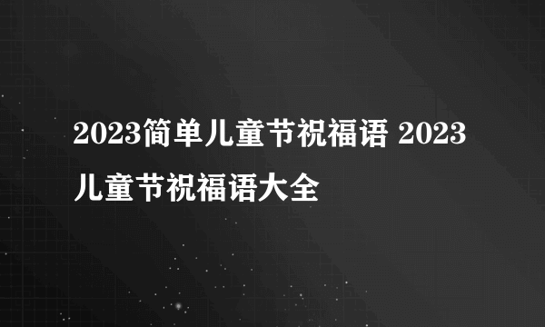 2023简单儿童节祝福语 2023儿童节祝福语大全