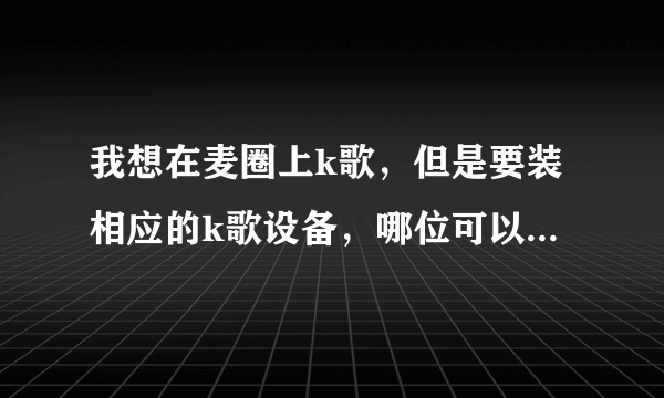 我想在麦圈上k歌，但是要装相应的k歌设备，哪位可以提供一下较好的设备的具体资料???谢谢