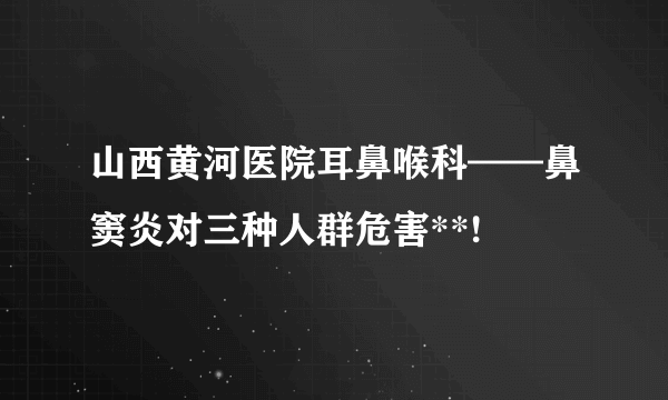 山西黄河医院耳鼻喉科——鼻窦炎对三种人群危害**!