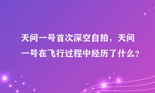 天问一号首次深空自拍，天问一号在飞行过程中经历了什么？