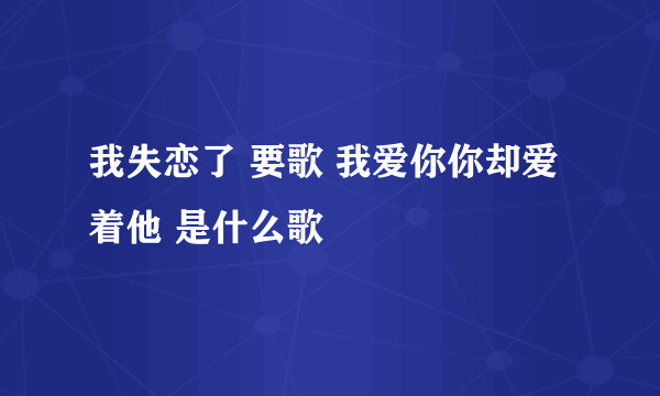 我失恋了 要歌 我爱你你却爱着他 是什么歌