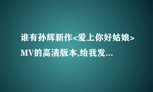 谁有孙辉新作<爱上你好姑娘>MV的高清版本,给我发个,谢谢了,告诉我地址有也行,谢谢了